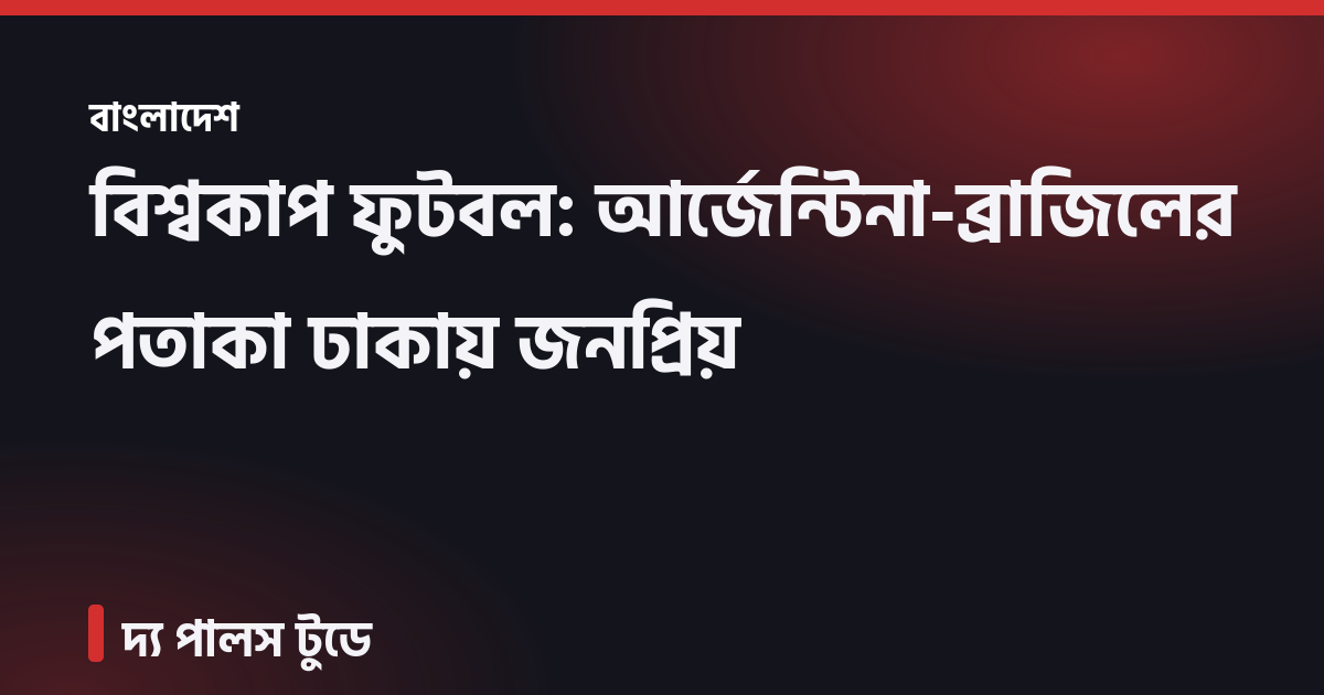 বিশ্বকাপ ফুটবল: আর্জেন্টিনা-ব্রাজিলের পতাকা ঢাকায় জনপ্রিয়