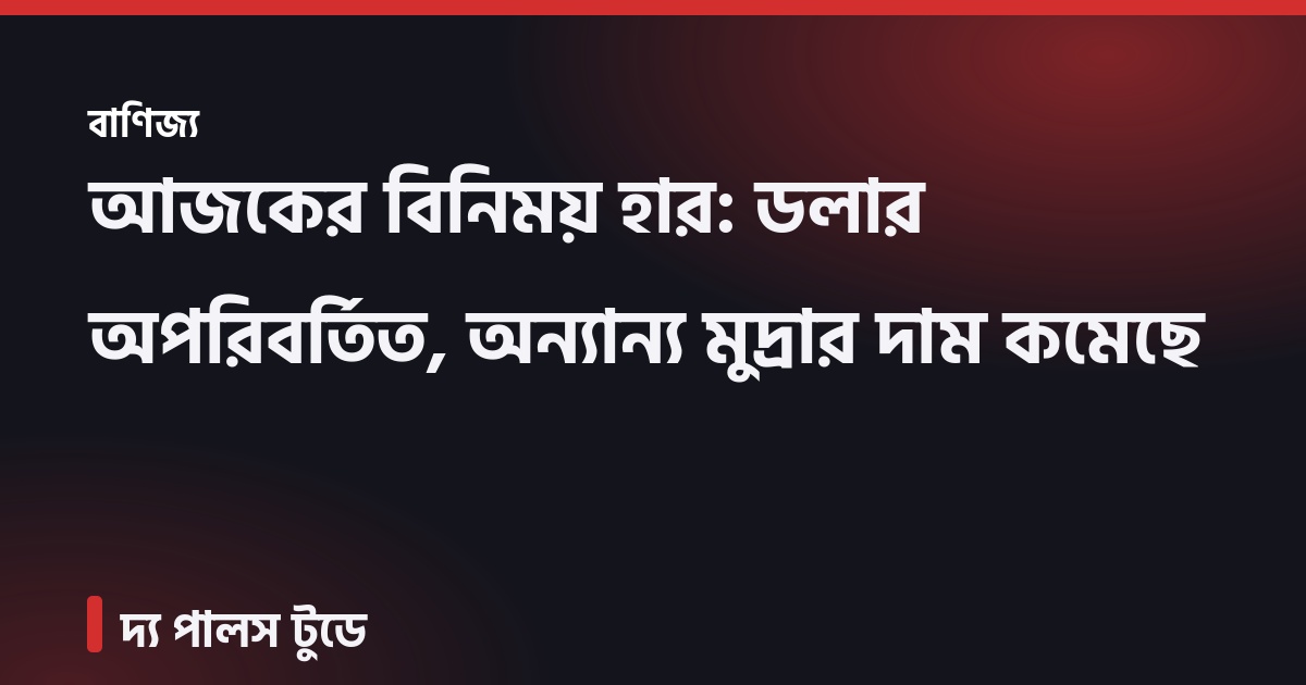 আজকের বিনিময় হার: ডলার অপরিবর্তিত, অন্যান্য মুদ্রার দাম কমেছে