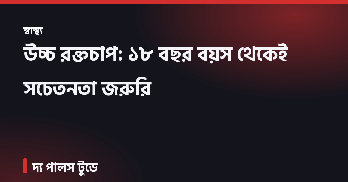 উচ্চ রক্তচাপ: ১৮ বছর বয়স থেকেই সচেতনতা জরুরি